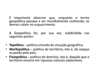 É importante observar que, enquanto o termo
geopolítica passava a ser mundialmente conhecido, os
demais caíam no esquecimento.
A Geopolítica foi, por sua vez, subdividida nas
seguintes partes:
• Topolítica – política oriunda da situação geográfica;
• Morfopolítica – política do território, isto é, do espaço
ocupado pelo país;
• Fisiopolítica – política do domínio, isto é, daquilo que o
território encerra em riquezas naturais exploráveis.
 