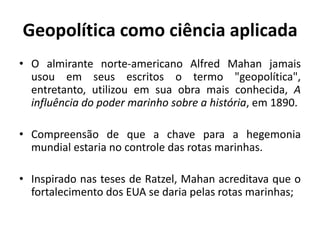 Geopolítica como ciência aplicada
• O almirante norte-americano Alfred Mahan jamais
usou em seus escritos o termo "geopolítica",
entretanto, utilizou em sua obra mais conhecida, A
influência do poder marinho sobre a história, em 1890.
• Compreensão de que a chave para a hegemonia
mundial estaria no controle das rotas marinhas.
• Inspirado nas teses de Ratzel, Mahan acreditava que o
fortalecimento dos EUA se daria pelas rotas marinhas;
 