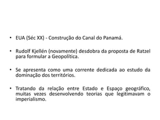 • EUA (Séc XX) - Construção do Canal do Panamá.
• Rudolf Kjellén (novamente) desdobra da proposta de Ratzel
para formular a Geopolítica.
• Se apresenta como uma corrente dedicada ao estudo da
dominação dos territórios.
• Tratando da relação entre Estado e Espaço geográfico,
muitas vezes desenvolvendo teorias que legitimavam o
imperialismo.
 