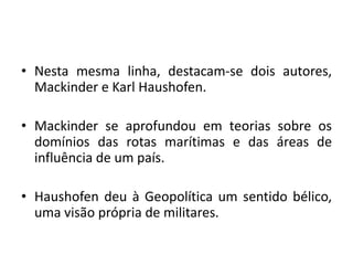 • Nesta mesma linha, destacam-se dois autores,
Mackinder e Karl Haushofen.
• Mackinder se aprofundou em teorias sobre os
domínios das rotas marítimas e das áreas de
influência de um país.
• Haushofen deu à Geopolítica um sentido bélico,
uma visão própria de militares.
 