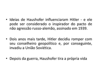 • Ideias de Haushofer influenciaram Hitler - e ele
pode ser considerado o inspirador do pacto de
não agressão russo-alemão, assinado em 1939.
• Dois anos mais tarde, Hitler decidiu romper com
seu conselheiro geopolítico e, por conseguinte,
invadiu a União Soviética.
• Depois da guerra, Haushofer tira a própria vida
 