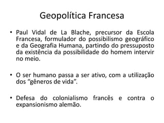 Geopolítica Francesa
• Paul Vidal de La Blache, precursor da Escola
Francesa, formulador do possibilismo geográfico
e da Geografia Humana, partindo do pressuposto
da existência da possibilidade do homem intervir
no meio.
• O ser humano passa a ser ativo, com a utilização
dos “gêneros de vida”.
• Defesa do colonialismo francês e contra o
expansionismo alemão.
 