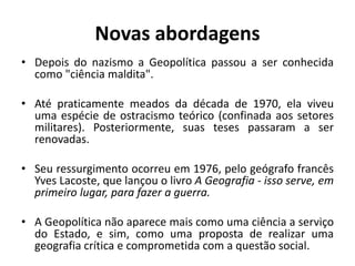 Novas abordagens
• Depois do nazismo a Geopolítica passou a ser conhecida
como "ciência maldita".
• Até praticamente meados da década de 1970, ela viveu
uma espécie de ostracismo teórico (confinada aos setores
militares). Posteriormente, suas teses passaram a ser
renovadas.
• Seu ressurgimento ocorreu em 1976, pelo geógrafo francês
Yves Lacoste, que lançou o livro A Geografia - isso serve, em
primeiro lugar, para fazer a guerra.
• A Geopolítica não aparece mais como uma ciência a serviço
do Estado, e sim, como uma proposta de realizar uma
geografia crítica e comprometida com a questão social.
 