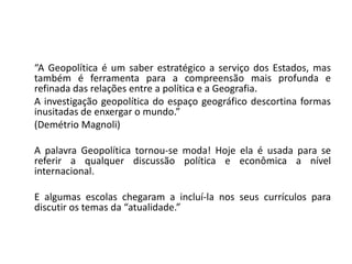 “A Geopolítica é um saber estratégico a serviço dos Estados, mas
também é ferramenta para a compreensão mais profunda e
refinada das relações entre a política e a Geografia.
A investigação geopolítica do espaço geográfico descortina formas
inusitadas de enxergar o mundo.”
(Demétrio Magnoli)
A palavra Geopolítica tornou-se moda! Hoje ela é usada para se
referir a qualquer discussão política e econômica a nível
internacional.
E algumas escolas chegaram a incluí-la nos seus currículos para
discutir os temas da “atualidade.”
 