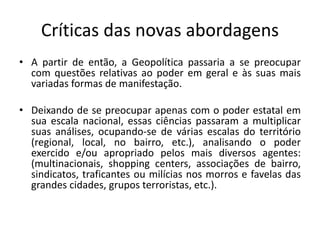 Críticas das novas abordagens
• A partir de então, a Geopolítica passaria a se preocupar
com questões relativas ao poder em geral e às suas mais
variadas formas de manifestação.
• Deixando de se preocupar apenas com o poder estatal em
sua escala nacional, essas ciências passaram a multiplicar
suas análises, ocupando-se de várias escalas do território
(regional, local, no bairro, etc.), analisando o poder
exercido e/ou apropriado pelos mais diversos agentes:
(multinacionais, shopping centers, associações de bairro,
sindicatos, traficantes ou milícias nos morros e favelas das
grandes cidades, grupos terroristas, etc.).
 