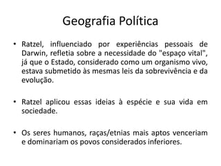 Geografia Política
• Ratzel, influenciado por experiências pessoais de
Darwin, refletia sobre a necessidade do "espaço vital",
já que o Estado, considerado como um organismo vivo,
estava submetido às mesmas leis da sobrevivência e da
evolução.
• Ratzel aplicou essas ideias à espécie e sua vida em
sociedade.
• Os seres humanos, raças/etnias mais aptos venceriam
e dominariam os povos considerados inferiores.
 