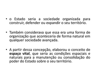 • o Estado seria a sociedade organizada para
construir, defender ou expandir o seu território.
• Também considerava que essa era uma forma de
organização que aconteceria de forma natural em
qualquer sociedade avançada.
• A partir dessa concepção, elaborou o conceito de
espaço vital, que seria as condições espaciais e
naturais para a manutenção ou consolidação do
poder do Estado sobre o seu território.
 