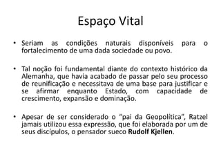 Espaço Vital
• Seriam as condições naturais disponíveis para o
fortalecimento de uma dada sociedade ou povo.
• Tal noção foi fundamental diante do contexto histórico da
Alemanha, que havia acabado de passar pelo seu processo
de reunificação e necessitava de uma base para justificar e
se afirmar enquanto Estado, com capacidade de
crescimento, expansão e dominação.
• Apesar de ser considerado o “pai da Geopolítica”, Ratzel
jamais utilizou essa expressão, que foi elaborada por um de
seus discípulos, o pensador sueco Rudolf Kjellen.
 