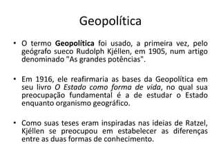 Geopolítica
• O termo Geopolítica foi usado, a primeira vez, pelo
geógrafo sueco Rudolph Kjéllen, em 1905, num artigo
denominado "As grandes potências".
• Em 1916, ele reafirmaria as bases da Geopolítica em
seu livro O Estado como forma de vida, no qual sua
preocupação fundamental é a de estudar o Estado
enquanto organismo geográfico.
• Como suas teses eram inspiradas nas ideias de Ratzel,
Kjéllen se preocupou em estabelecer as diferenças
entre as duas formas de conhecimento.
 