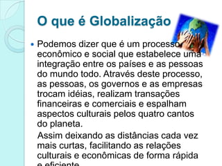 O que é Globalização
   Podemos dizer que é um processo
    econômico e social que estabelece uma
    integração entre os países e as pessoas
    do mundo todo. Através deste processo,
    as pessoas, os governos e as empresas
    trocam idéias, realizam transações
    financeiras e comerciais e espalham
    aspectos culturais pelos quatro cantos
    do planeta.
    Assim deixando as distâncias cada vez
    mais curtas, facilitando as relações
    culturais e econômicas de forma rápida
 