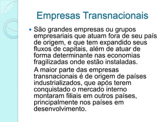 Empresas Transnacionais
   São grandes empresas ou grupos
    empresariais que atuam fora de seu país
    de origem, e que tem expandido seus
    fluxos de capitais, além de atuar de
    forma determinante nas economias
    fragilizadas onde estão instaladas.
    A maior parte das empresas
    transnacionais é de origem de países
    industrializados, que após terem
    conquistado o mercado interno
    montaram filiais em outros países,
    principalmente nos países em
    desenvolvimento.
 