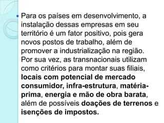   Para os países em desenvolvimento, a
    instalação dessas empresas em seu
    território é um fator positivo, pois gera
    novos postos de trabalho, além de
    promover a industrialização na região.
    Por sua vez, as transnacionais utilizam
    como critérios para montar suas filiais,
    locais com potencial de mercado
    consumidor, infra-estrutura, matéria-
    prima, energia e mão de obra barata,
    além de possíveis doações de terrenos e
    isenções de impostos.
 