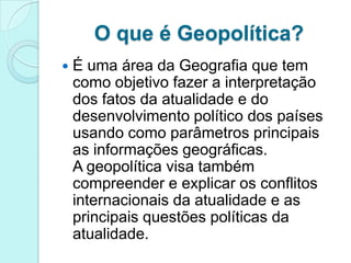 O que é Geopolítica?
   É uma área da Geografia que tem
    como objetivo fazer a interpretação
    dos fatos da atualidade e do
    desenvolvimento político dos países
    usando como parâmetros principais
    as informações geográficas.
    A geopolítica visa também
    compreender e explicar os conflitos
    internacionais da atualidade e as
    principais questões políticas da
    atualidade.
 