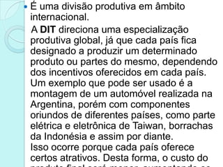    É uma divisão produtiva em âmbito
    internacional.
    A DIT direciona uma especialização
    produtiva global, já que cada país fica
    designado a produzir um determinado
    produto ou partes do mesmo, dependendo
    dos incentivos oferecidos em cada país.
    Um exemplo que pode ser usado é a
    montagem de um automóvel realizada na
    Argentina, porém com componentes
    oriundos de diferentes países, como parte
    elétrica e eletrônica de Taiwan, borrachas
    da Indonésia e assim por diante.
    Isso ocorre porque cada país oferece
    certos atrativos. Desta forma, o custo do
 
