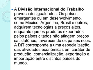    A Divisão Internacional do Trabalho
    provoca desigualdades. Os países
    emergentes ou em desenvolvimento,
    como México, Argentina, Brasil e outros,
    adquirem tecnologias a preços altos,
    enquanto que os produtos exportados
    pelos países citados não atingem preços
    satisfatórios, favorecendo os países ricos.
    A DIT corresponde a uma especialização
    das atividades econômicas em caráter de
    produção, comercialização, exportação e
    importação entre distintos países do
    mundo.
 