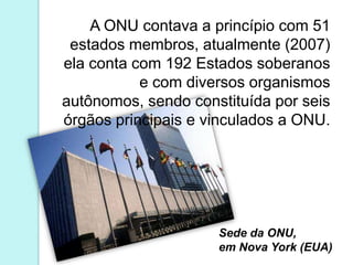 A ONU contava a princípio com 51
 estados membros, atualmente (2007)
ela conta com 192 Estados soberanos
           e com diversos organismos
autônomos, sendo constituída por seis
órgãos principais e vinculados a ONU.




                     Sede da ONU,
                     em Nova York (EUA)
 