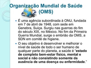 Organização Mundial de Saúde
           (OMS)
   É uma agência subordinada à ONU, fundada
    em 7 de abril de 1948, com sede em
    Genebra, Suíça. Surgiu nas guerras do fim
    do século XIX, no México. No fim da Primeira
    Guerra Mundial, surge o embrião da OMS, a
    SDN em comitê de higiene.
   O seu objetivo é desenvolver e melhorar o
    nível de saúde de todo o ser humano de
    qualquer parte do planeta, a saúde é “estado
    de completo bem-estar físico, mental e
    social e não consistindo somente da
    ausência de uma doença ou enfermidade.”
 