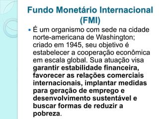 Fundo Monetário Internacional
           (FMI)
   É um organismo com sede na cidade
    norte-americana de Washington;
    criado em 1945, seu objetivo é
    estabelecer a cooperação econômica
    em escala global. Sua atuação visa
    garantir estabilidade financeira,
    favorecer as relações comerciais
    internacionais, implantar medidas
    para geração de emprego e
    desenvolvimento sustentável e
    buscar formas de reduzir a
    pobreza.
 
