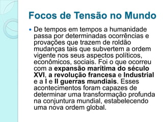 Focos de Tensão no Mundo
   De tempos em tempos a humanidade
    passa por determinadas ocorrências e
    provações que trazem de roldão
    mudanças tais que subvertem a ordem
    vigente nos seus aspectos políticos,
    econômicos, sociais. Foi o que ocorreu
    com a expansão marítima do século
    XVI, a revolução francesa e Industrial
    e a I e II guerras mundiais. Esses
    acontecimentos foram capazes de
    determinar uma transformação profunda
    na conjuntura mundial, estabelecendo
    uma nova ordem global.
 