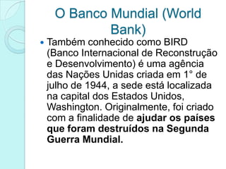 O Banco Mundial (World
             Bank)
   Também conhecido como BIRD
    (Banco Internacional de Reconstrução
    e Desenvolvimento) é uma agência
    das Nações Unidas criada em 1° de
    julho de 1944, a sede está localizada
    na capital dos Estados Unidos,
    Washington. Originalmente, foi criado
    com a finalidade de ajudar os países
    que foram destruídos na Segunda
    Guerra Mundial.
 