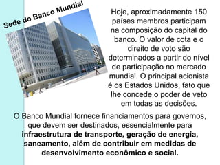 Hoje, aproximadamente 150
                           países membros participam
                          na composição do capital do
                            banco. O valor de cota e o
                               direito de voto são
                         determinados a partir do nível
                           de participação no mercado
                         mundial. O principal acionista
                         é os Estados Unidos, fato que
                          lhe concede o poder de veto
                              em todas as decisões.
O Banco Mundial fornece financiamentos para governos,
    que devem ser destinados, essencialmente para
  infraestrutura de transporte, geração de energia,
   saneamento, além de contribuir em medidas de
        desenvolvimento econômico e social.
 