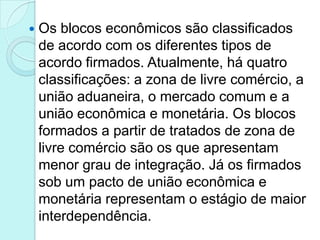    Os blocos econômicos são classificados
    de acordo com os diferentes tipos de
    acordo firmados. Atualmente, há quatro
    classificações: a zona de livre comércio, a
    união aduaneira, o mercado comum e a
    união econômica e monetária. Os blocos
    formados a partir de tratados de zona de
    livre comércio são os que apresentam
    menor grau de integração. Já os firmados
    sob um pacto de união econômica e
    monetária representam o estágio de maior
    interdependência.
 