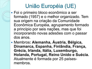 União Européia (UE)
 Foi o primeiro bloco econômico a ser
  formado (1957) e o melhor organizado. Tem
  sua origem na criação da Comunidade
  Econômica Européia, agrupamento formado
  a princípio por seis nações, mas que foi
  incorporando novas adesões com o passar
  dos anos.
 Membros: Alemanha, Áustria, Bélgica,
  Dinamarca, Espanha, Finlândia, França,
  Grécia, Irlanda, Itália, Luxemburgo,
  Holanda, Portugal, Reino Unido e Suécia.
  Atualmente é formada por 25 países-
  membros.
 