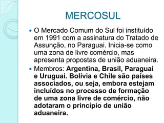 MERCOSUL
 O Mercado Comum do Sul foi instituído
  em 1991 com a assinatura do Tratado de
  Assunção, no Paraguai. Inicia-se como
  uma zona de livre comércio, mas
  apresenta propostas de união aduaneira.
 Membros: Argentina, Brasil, Paraguai
  e Uruguai. Bolívia e Chile são países
  associados, ou seja, embora estejam
  incluídos no processo de formação
  de uma zona livre de comércio, não
  adotaram o princípio de união
  aduaneira.
 
