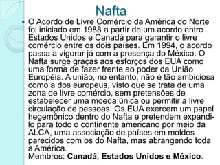 Nafta
   O Acordo de Livre Comércio da América do Norte
    foi iniciado em 1988 a partir de um acordo entre
    Estados Unidos e Canadá para garantir o livre
    comércio entre os dois países. Em 1994, o acordo
    passa a vigorar já com a presença do México. O
    Nafta surge graças aos esforços dos EUA como
    uma forma de fazer frente ao poder da União
    Européia. A união, no entanto, não é tão ambiciosa
    como a dos europeus, visto que se trata de uma
    zona de livre comércio, sem pretensões de
    estabelecer uma moeda única ou permitir a livre
    circulação de pessoas. Os EUA exercem um papel
    hegemônico dentro do Nafta e pretendem expandi-
    lo para todo o continente americano por meio da
    ALCA, uma associação de países em moldes
    parecidos com os do Nafta, mas abrangendo toda
    a América.
    Membros: Canadá, Estados Unidos e México.
 