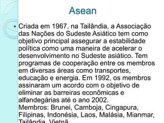 Asean
   Criada em 1967, na Tailândia, a Associação
    das Nações do Sudeste Asiático tem como
    objetivo principal assegurar a estabilidade
    política como uma maneira de acelerar o
    desenvolvimento no Sudeste asiático. Tem
    programas de cooperação entre os membros
    em diversas áreas como transportes,
    educação e energia. Em 1992, os membros
    assinaram um acordo com o objetivo de
    eliminar as barreiras econômicas e
    alfandegárias até o ano 2002.
    Membros: Brunei, Camboja, Cingapura,
    Filipinas, Indonésia, Laos, Malásia, Mianmar,
 