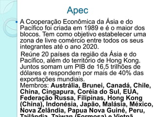 Apec
   A Cooperação Econômica da Ásia e do
    Pacífico foi criada em 1989 e é o maior dos
    blocos. Tem como objetivo estabelecer uma
    zona de livre comércio entre todos os seus
    integrantes até o ano 2020.
    Reúne 20 países da região da Ásia e do
    Pacífico, além do território de Hong Kong.
    Juntos somam um PIB de 16,5 trilhões de
    dólares e respondem por mais de 40% das
    exportações mundiais.
    Membros: Austrália, Brunei, Canadá, Chile,
    China, Cingapura, Coréia do Sul, EUA,
    Federação Russa, Filipinas, Hong Kong
    (China), Indonésia, Japão, Malásia, México,
    Nova Zelândia, Papua Nova Guiné, Peru,
 