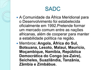 SADC
 A Comunidade da África Meridional para
  o Desenvolvimento foi estabelecida
  oficialmente em 1992.Pretende formar
  um mercado comum entre as nações
  africanas, além de cooperar para manter
  a estabilidade política na região.
 Membros: Angola, África do Sul,
  Botsuana, Lesoto, Malauí, Maurício,
  Moçambique, Namíbia, República
  Democrática do Congo (ex-Zaire),
  Seicheles, Suazilândia, Tanzânia,
  Zâmbia e Zimbábue.
 