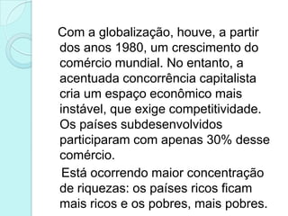 Com a globalização, houve, a partir
dos anos 1980, um crescimento do
comércio mundial. No entanto, a
acentuada concorrência capitalista
cria um espaço econômico mais
instável, que exige competitividade.
Os países subdesenvolvidos
participaram com apenas 30% desse
comércio.
 Está ocorrendo maior concentração
de riquezas: os países ricos ficam
mais ricos e os pobres, mais pobres.
 