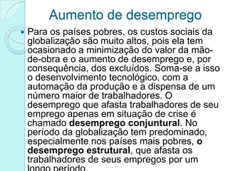 Aumento de desemprego
   Para os países pobres, os custos sociais da
    globalização são muito altos, pois ela tem
    ocasionado a minimização do valor da mão-
    de-obra e o aumento de desemprego e, por
    consequência, dos excluídos. Soma-se a isso
    o desenvolvimento tecnológico, com a
    automação da produção e a dispensa de um
    número maior de trabalhadores. O
    desemprego que afasta trabalhadores de seu
    emprego apenas em situação de crise é
    chamado desemprego conjuntural. No
    período da globalização tem predominado,
    especialmente nos países mais pobres, o
    desemprego estrutural, que afasta os
    trabalhadores de seus empregos por um
 