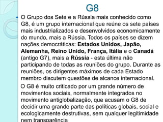 G8
   O Grupo dos Sete e a Rússia mais conhecido como
    G8, é um grupo internacional que reúne os sete países
    mais industrializados e desenvolvidos economicamente
    do mundo, mais a Rússia. Todos os países se dizem
    nações democráticas: Estados Unidos, Japão,
    Alemanha, Reino Unido, França, Itália e o Canadá
    (antigo G7), mais a Rússia - esta última não
    participando de todas as reuniões do grupo. Durante as
    reuniões, os dirigentes máximos de cada Estado
    membro discutem questões de alcance internacional.
    O G8 é muito criticado por um grande número de
    movimentos sociais, normalmente integrados no
    movimento antiglobalização, que acusam o G8 de
    decidir uma grande parte das políticas globais, social e
    ecologicamente destrutivas, sem qualquer legitimidade
 