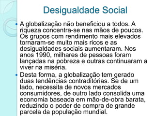 Desigualdade Social
 A globalização não beneficiou a todos. A
  riqueza concentra-se nas mãos de poucos.
  Os grupos com rendimento mais elevados
  tornaram-se muito mais ricos e as
  desigualdades sociais aumentaram. Nos
  anos 1990, milhares de pessoas foram
  lançadas na pobreza e outras continuaram a
  viver na miséria.
 Desta forma, a globalização tem gerado
  duas tendências contraditórias. Se de um
  lado, necessita de novos mercados
  consumidores, de outro lado consolida uma
  economia baseada em mão-de-obra barata,
  reduzindo o poder de compra de grande
  parcela da população mundial.
 