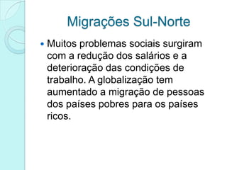 Migrações Sul-Norte
   Muitos problemas sociais surgiram
    com a redução dos salários e a
    deterioração das condições de
    trabalho. A globalização tem
    aumentado a migração de pessoas
    dos países pobres para os países
    ricos.
 