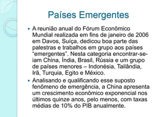 Países Emergentes
 A reunião anual do Fórum Econômico
  Mundial realizada em fins de janeiro de 2006
  em Davos, Suíça, dedicou boa parte das
  palestras e trabalhos em grupo aos países
  “emergentes”. Nesta categoria encontrar-se-
  iam China, Índia, Brasil, Rússia e um grupo
  de países menores – Indonésia, Tailândia,
  Irã, Turquia, Egito e México.
 Analisando e qualificando esse suposto
  fenômeno de emergência, a China apresenta
  um crescimento econômico exponencial nos
  últimos quinze anos, pelo menos, com taxas
  médias de 10% do PIB anualmente.
 