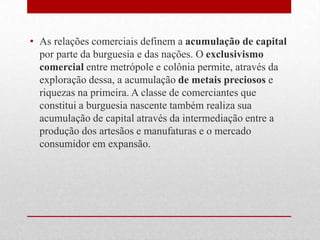 • As relações comerciais definem a acumulação de capital
por parte da burguesia e das nações. O exclusivismo
comercial entre metrópole e colônia permite, através da
exploração dessa, a acumulação de metais preciosos e
riquezas na primeira. A classe de comerciantes que
constitui a burguesia nascente também realiza sua
acumulação de capital através da intermediação entre a
produção dos artesãos e manufaturas e o mercado
consumidor em expansão.
 