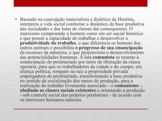 • Baseado na concepção materialista e dialética da História,
interpreta a vida social conforme a dinâmica da base produtiva
das sociedades e das lutas de classes daí consequentes. O
marxismo compreende o homem como um ser social histórico
e que possui a capacidade de trabalhar e desenvolver a
produtividade do trabalho, o que diferencia os homens dos
outros animais e possibilita o progresso de sua emancipação
da escassez da natureza, o que proporciona o desenvolvimento
das potencialidades humanas. A luta comunista se resume à
emancipação do proletariado por meio da liberação da classe
operária, para que os trabalhadores da cidade e do campo, em
aliança política, rompam na raiz a propriedade privada
empregadora do proletariado, transformando a base produtiva
no sentido da socialização dos meios de produção, para a
realização do trabalho livremente associado - o comunismo -,
abolindo as classes sociais existentes e orientando a produção
- sob controle social dos próprios produtores - de acordo com
os interesses humanos-naturais.
 