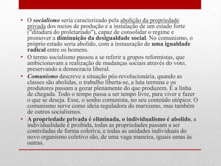 • O socialismo seria caracterizado pela abolição da propriedade
privada dos meios de produção e a instalação de um estado forte
("ditadura do proletariado"), capaz de consolidar o regime e
promover a diminuição da desigualdade social. No comunismo, o
próprio estado seria abolido, com a instauração de uma igualdade
radical entre os homens.
• O termo socialismo passou a se referir a grupos reformistas, que
ambicionavam a realização de mudanças sociais através do voto,
preservando a democracia liberal.
• Comunismo descreve a situação pós-revolucionária, quando as
classes são abolidas, o trabalho liberta-se, a luta termina e os
produtores passam a gozar plenamente do que produzem. É a linha
de chegada. Todo o tempo passa a ser tempo livre, para viver e fazer
o que se deseja. Esse, o sonho comunista, no seu conteúdo utópico. O
comunismo serve como ideia reguladora do marxismo, mas também
de outros socialismos.
• A propriedade privada é eliminada, o individualismo é abolido, a
individualidade é proibida, todas as propriedades passam a ser
controladas de forma coletiva, e todas as unidades individuais do
novo organismo coletivo são, de uma vaga maneira, iguais umas às
outras.
 