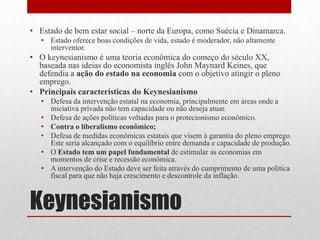 Keynesianismo
• Estado de bem estar social – norte da Europa, como Suécia e Dinamarca.
• Estado oferece boas condições de vida, estado é moderador, não altamente
interventor.
• O keynesianismo é uma teoria econômica do começo do século XX,
baseada nas ideias do economista inglês John Maynard Keines, que
defendia a ação do estado na economia com o objetivo atingir o pleno
emprego.
• Principais características do Keynesianismo
• Defesa da intervenção estatal na economia, principalmente em áreas onde a
iniciativa privada não tem capacidade ou não deseja atuar.
• Defesa de ações políticas voltadas para o protecionismo econômico.
• Contra o liberalismo econômico;
• Defesa de medidas econômicas estatais que visem à garantia do pleno emprego.
Este seria alcançado com o equilíbrio entre demanda e capacidade de produção.
• O Estado tem um papel fundamental de estimular as economias em
momentos de crise e recessão econômica.
• A intervenção do Estado deve ser feita através do cumprimento de uma política
fiscal para que não haja crescimento e descontrole da inflação.
 