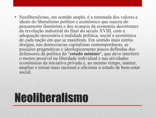 Neoliberalismo
• Neoliberalismo, em sentido amplo, é a retomada dos valores e
ideais do liberalismo político e econômico que nasceu do
pensamento iluminista e dos avanços da economia decorrentes
da revolução industrial do final do século XVIII, com a
adequação necessária à realidade política, social e econômica
de cada nação em que se manifesta. Em sentido mais estrito
designa, nas democracias capitalistas contemporâneas, as
posições pragmáticas e ideologicamente pouco definidas dos
defensores da política do "estado mínimo", que deve interferir
o menos possível na liberdade individual e nas atividades
econômicas da iniciativa privada e, ao mesmo tempo, manter,
ampliar e tornar mais racional e eficiente o estado de bem-estar
social.
 