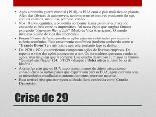 Crise de 29
• Após a primeira guerra mundial (1918), os EUA eram o país mais rico do planeta.
Além das fábricas de automóveis, também eram os maiores produtores de aço,
comida enlatada, máquinas, petróleo, carvão....
• Nos 10 anos seguintes, a economia norte-americana continuava crescendo
causando euforia entre os empresários. Foi nessa época que surgiu a famosa
expressão “American Way of Life” (Modo de Vida Americano). O mundo
invejava o estilo de vida dos americanos.
• Foram 20 anos de festa, quando as ações estavam valorizadas por causa da
euforia econômica. Esse crescimento econômico (também conhecido como o
“Grande Boom”) era artificial e aparente, portanto logo se desfez.
• De 1920 a 1929, os americanos compraram ações de diversas empresas. De
repente o valor das ações começaram a cair. Os investidores quiseram vender as
ações, mas ninguém queria comprar. Esse quadro desastroso culminou na famosa
“Quinta-Feira Negra” (24/10/1929 - dia que a Bolsa sofreu a maior baixa da
história).
• A crise fez com que os EUA importassem menos de outros países, como
consequência os outros países que exportavam para os EUA, agora estavam com
as mercadorias encalhadas e, automaticamente, entravam na crise.
• Essa terrível crise que atravessou a década ficou conhecida como Grande
Depressão.
 