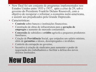 New Deal
• New Deal foi um conjunto de programas implementados nos
Estados Unidos entre 1933 e 1937, após a crise de 29, sob o
governo do Presidente Franklin Delano Roosevelt, com o
objetivo de recuperar e reformar a economia norte-americana,
e assistir aos prejudicados pela Grande Depressão.
• Características:
• Controle sobre bancos e instituições financeiras;
• Construção de obras de infraestrutura para a geração de
empregos e aumento do mercado consumidor;
• Concessão de subsídios e crédito agrícola a pequenos produtores
familiares;
• Criação de Previdência Social, que estipulou um salário mínimo,
além de garantias a idosos, desempregados e inválidos;
• Controle da corrupção no governo;
• Incentivo á criação de sindicatos para aumentar o poder de
negociação dos trabalhadores e facilitar a defesa dos novos
direitos instituídos.
 