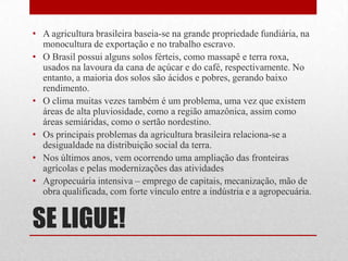 SE LIGUE!
• A agricultura brasileira baseia-se na grande propriedade fundiária, na
monocultura de exportação e no trabalho escravo.
• O Brasil possui alguns solos férteis, como massapê e terra roxa,
usados na lavoura da cana de açúcar e do café, respectivamente. No
entanto, a maioria dos solos são ácidos e pobres, gerando baixo
rendimento.
• O clima muitas vezes também é um problema, uma vez que existem
áreas de alta pluviosidade, como a região amazônica, assim como
áreas semiáridas, como o sertão nordestino.
• Os principais problemas da agricultura brasileira relaciona-se a
desigualdade na distribuição social da terra.
• Nos últimos anos, vem ocorrendo uma ampliação das fronteiras
agrícolas e pelas modernizações das atividades
• Agropecuária intensiva – emprego de capitais, mecanização, mão de
obra qualificada, com forte vínculo entre a indústria e a agropecuária.
 