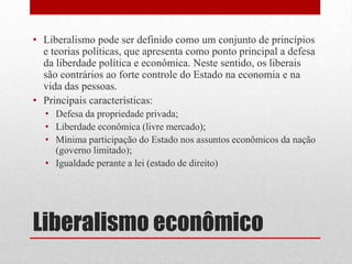 Liberalismo econômico
• Liberalismo pode ser definido como um conjunto de princípios
e teorias políticas, que apresenta como ponto principal a defesa
da liberdade política e econômica. Neste sentido, os liberais
são contrários ao forte controle do Estado na economia e na
vida das pessoas.
• Principais características:
• Defesa da propriedade privada;
• Liberdade econômica (livre mercado);
• Mínima participação do Estado nos assuntos econômicos da nação
(governo limitado);
• Igualdade perante a lei (estado de direito)
 