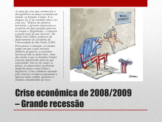 Crise econômica de 2008/2009
– Grande recessão
A causa da crise que vivemos foi o
desequilíbrio na maior economia do
mundo, os Estados Unidos. E os
ataques de 11 de setembro têm a ver
com isso. "Depois da ofensiva
terrorista, o governo americano se
envolveu em duas grandes guerras,
no Iraque e Afeganistão, e começou
a gastar mais do que deveria", diz
Simão Davi Silber, professor do
departamento de economia da
Universidade de São Paulo (USP).
Para piorar a situação, ao mesmo
tempo em que o país investia
dinheiro na guerra, a economia
interna já não ia muito bem - uma
das razões é que os Estados Unidos
estavam importando mais do que
exportando. Em vez de conter os
gastos, os americanos receberam
ajuda de países como China e
Inglaterra. Com o dinheiro injetado
pelo exterior, os bancos passaram a
oferecer mais crédito, inclusive a
clientes considerados de risco.
 