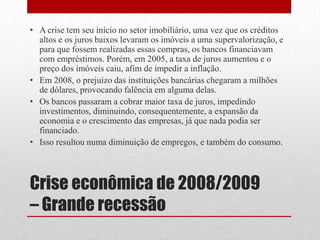 • A crise tem seu início no setor imobiliário, uma vez que os créditos
altos e os juros baixos levaram os imóveis a uma supervalorização, e
para que fossem realizadas essas compras, os bancos financiavam
com empréstimos. Porém, em 2005, a taxa de juros aumentou e o
preço dos imóveis caiu, afim de impedir a inflação.
• Em 2008, o prejuízo das instituições bancárias chegaram a milhões
de dólares, provocando falência em alguma delas.
• Os bancos passaram a cobrar maior taxa de juros, impedindo
investimentos, diminuindo, consequentemente, a expansão da
economia e o crescimento das empresas, já que nada podia ser
financiado.
• Isso resultou numa diminuição de empregos, e também do consumo.
Crise econômica de 2008/2009
– Grande recessão
 