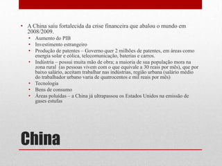 • A China saiu fortalecida da crise financeira que abalou o mundo em
2008/2009.
• Aumento do PIB
• Investimento estrangeiro
• Produção de patentes – Governo quer 2 milhões de patentes, em áreas como
energia solar e eólica, telecomunicação, baterias e carros.
• Indústria – possui muita mão de obra; a maioria de sua população mora na
zona rural (as pessoas vivem com o que equivale a 30 reais por mês), que por
baixo salário, aceitam trabalhar nas indústrias, região urbana (salário médio
do trabalhador urbano varia de quatrocentos e mil reais por mês)
• Tecnologia
• Bens de consumo
• Áreas poluídas – a China já ultrapassou os Estados Unidos na emissão de
gases estufas
China
 